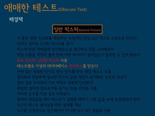 애매한 테스트(Obscure Test)
 해결책
               일반 픽스처(General Fixture)
   더 좋은 결함 국소화를 제공하는 독립적인 단일 조건 테스트 스위트로 만든다
   인라인 설치로 신선한 픽스처를 쓴다
   픽스처 안의 객체들에 찾기메소드로 접근하는 것을 고려해보자
   파일 이름을 적당히 붙여 안에 어떤 데이터가 들어있는지 짐작할 수 있게 해준다
   최소 픽스처, 신선한 픽스처 사용
   테스트별로 가상의 데이터베이스 샌드박스를 만든다
   관련 있는 정보만 인자로 받는 인자를 받는 생성 메소드 호출
   설치부와 검증부에 필요한 픽스처 값을 적당히 초기화한 상수로 바꾼다
   결과 검증 로직에서 기대 객체로 한번에 단언한다
   복잡한 절차적 검증로직을 숨기는 맞춤 단언문 사용
   리터럴 상수를 다른 걸로 바꿔준다
   별개의 생성값을 써서 테스트가 실행될 때마다 다른 값을 쓰게 보장해줘야 한다
   SUT의 테스트 용이성을 위한 설계를 개선
   SUT를 간접적으로 접근해야만 한다면 SUT API 캡슐화 사용
 