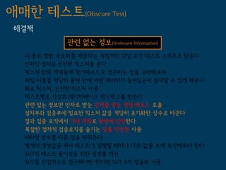 애매한 테스트(Obscure Test)
 해결책
             관련 없는 정보(Irrelevant Information)
   더 좋은 결함 국소화를 제공하는 독립적인 단일 조건 테스트 스위트로 만든다
   인라인 설치로 신선한 픽스처를 쓴다
   픽스처 안의 객체들에 찾기메소드로 접근하는 것을 고려해보자
   파일 이름을 적당히 붙여 안에 어떤 데이터가 들어있는지 짐작할 수 있게 해준다
   최소 픽스처, 신선한 픽스처 사용
   테스트별로 가상의 데이터베이스 샌드박스를 만든다
   관련 있는 정보만 인자로 받는 인자를 받는 생성 메소드 호출
   설치부와 검증부에 필요한 픽스처 값을 적당히 초기화한 상수로 바꾼다
   결과 검증 로직에서 기대 객체로 한번에 단언한다
   복잡한 절차적 검증로직을 숨기는 맞춤 단언문 사용
   리터럴 상수를 다른 걸로 바꿔준다
   별개의 생성값을 써서 테스트가 실행될 때마다 다른 값을 쓰게 보장해줘야 한다
   SUT의 테스트 용이성을 위한 설계를 개선
   SUT를 간접적으로 접근해야만 한다면 SUT API 캡슐화 사용
 