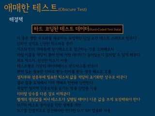 애매한 테스트(Obscure Test)
 해결책
        하드 코딩된 테스트 데이터(Hard-Coded Test Data)
   더 좋은 결함 국소화를 제공하는 독립적인 단일 조건 테스트 스위트로 만든다
   인라인 설치로 신선한 픽스처를 쓴다
   픽스처 안의 객체들에 찾기메소드로 접근하는 것을 고려해보자
   파일 이름을 적당히 붙여 안에 어떤 데이터가 들어있는지 짐작할 수 있게 해준다
   최소 픽스처, 신선한 픽스처 사용
   테스트별로 가상의 데이터베이스 샌드박스를 만든다
   관련 있는 정보만 인자로 받는 인자를 받는 생성 메소드 호출
   설치부와 검증부에 필요한 픽스처 값을 적당히 초기화한 상수로 바꾼다
   결과 검증 로직에서 기대 객체로 한번에 단언한다
   복잡한 절차적 검증로직을 숨기는 맞춤 단언문 사용
   리터럴 상수를 다른 걸로 바꿔준다
   별개의 생성값을 써서 테스트가 실행될 때마다 다른 값을 쓰게 보장해줘야 한다
   SUT의 테스트 용이성을 위한 설계를 개선
   SUT를 간접적으로 접근해야만 한다면 SUT API 캡슐화 사용
 