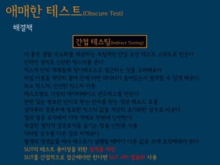 애매한 테스트(Obscure Test)
 해결책
               간접 테스팅(Indirect Testing)
   더 좋은 결함 국소화를 제공하는 독립적인 단일 조건 테스트 스위트로 만든다
   인라인 설치로 신선한 픽스처를 쓴다
   픽스처 안의 객체들에 찾기메소드로 접근하는 것을 고려해보자
   파일 이름을 적당히 붙여 안에 어떤 데이터가 들어있는지 짐작할 수 있게 해준다
   최소 픽스처, 신선한 픽스처 사용
   테스트별로 가상의 데이터베이스 샌드박스를 만든다
   관련 있는 정보만 인자로 받는 인자를 받는 생성 메소드 호출
   설치부와 검증부에 필요한 픽스처 값을 적당히 초기화한 상수로 바꾼다
   결과 검증 로직에서 기대 객체로 한번에 단언한다
   복잡한 절차적 검증로직을 숨기는 맞춤 단언문 사용
   리터럴 상수를 다른 걸로 바꿔준다
   별개의 생성값을 써서 테스트가 실행될 때마다 다른 값을 쓰게 보장해줘야 한다
   SUT의 테스트 용이성을 위한 설계를 개선
   SUT를 간접적으로 접근해야만 한다면 SUT API 캡슐화 사용
 