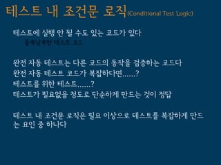 테스트 내 조건문 로직(Conditional Test Logic)
 테스트에 실행 안 될 수도 있는 코드가 있다
   들쑥날쑥한 테스트 코드


 완전 자동 테스트는 다른 코드의 동작을 검증하는 코드다
 완전 자동 테스트 코드가 복잡하다면......?
 테스트를 위한 테스트......?
 테스트가 필요없을 정도로 단순하게 만드는 것이 정답

 테스트 내 조건문 로직은 필요 이상으로 테스트를 복잡하게 만드
 는 요인 중 하나다
 
