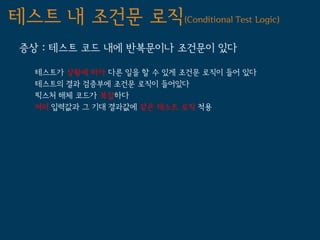 테스트 내 조건문 로직(Conditional Test Logic)
 증상 : 테스트 코드 내에 반복문이나 조건문이 있다

   테스트가 상황에 따라 다른 일을 할 수 있게 조건문 로직이 들어 있다
   테스트의 결과 검증부에 조건문 로직이 들어있다
   픽스처 해체 코드가 복잡하다
   여러 입력값과 그 기대 결과값에 같은 테스트 로직 적용
 