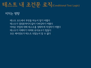 테스트 내 조건문 로직(Conditional Test Logic)
 미치는 영향

   테스트 코드에서 무엇을 하는지 알기 어렵다
   테스트가 결정론적이지 않아 디버깅하기 어렵다
   어려운 작업에 대해 테스트를 정확하게 작성하기 어렵다
   테스트가 이해하기 어려워 유지보수가 힘들다
   모든 제어경로가 테스트 되었는지 알 수 없다
 