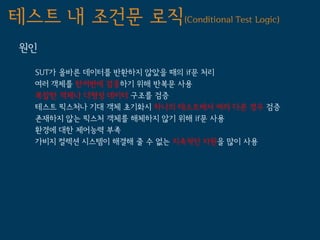 테스트 내 조건문 로직(Conditional Test Logic)
 원인

   SUT가 올바른 데이터를 반환하지 않았을 때의 if문 처리
   여러 객제를 한꺼번에 검증하기 위해 반복문 사용
   복잡한 객체나 다형성 데이터 구조를 검증
   테스트 픽스처나 기대 객체 초기화시 하나의 테스트에서 여러 다른 경우 검증
   존재하지 않는 픽스처 객체를 해체하지 않기 위해 if문 사용
   환경에 대한 제어능력 부족
   가비지 컬렉션 시스템이 해결해 줄 수 없는 지속적인 자원을 많이 사용
 