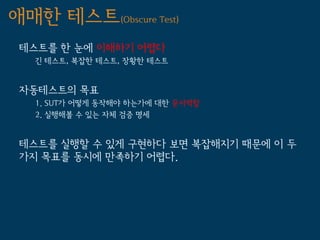 애매한 테스트(Obscure Test)
 테스트를 한 눈에 이해하기 어렵다
   긴 테스트, 복잡한 테스트, 장황한 테스트


 자동테스트의 목표
   1. SUT가 어떻게 동작해야 하는가에 대한 문서역할
   2. 실행해볼 수 있는 자체 검증 명세


 테스트를 실행할 수 있게 구현하다 보면 복잡해지기 때문에 이 두
 가지 목표를 동시에 만족하기 어렵다.
 