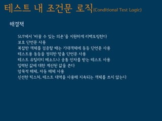 테스트 내 조건문 로직(Conditional Test Logic)
 해결책

   SUT에서 '바꿀 수 있는 의존'을 지원하게 리팩토링한다
   보호 단언문 사용
   복잡한 객체를 검증할 때는 기대객체에 동등 단언문 사용
   테스트용 동등을 정의한 맞춤 단언문 사용
   테스트 유틸리티 메소드나 공통 인자를 받는 테스트 사용
   입력된 값에 대한 계산된 값을 쓴다
   암묵적 해체, 자동 해체 사용
   신선한 픽스처, 테스트 대역을 사용해 지속되는 객체를 쓰지 않는다
 
