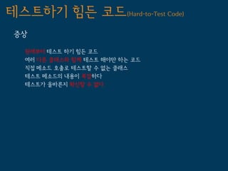 테스트하기 힘든 코드(Hard-to-Test Code)
 증상

   원래부터 테스트 하기 힘든 코드
   여러 다른 클래스와 함께 테스트 해야만 하는 코드
   직접 메소드 호출로 테스트할 수 없는 클래스
   테스트 메소드의 내용이 복잡하다
   테스트가 올바른지 확신할 수 없다
 