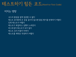 테스트하기 힘든 코드(Hard-to-Test Code)
 미치는 영향

   코드의 품질을 쉽게 검증할 수 없다
   테스트 문서화에 큰 공을 들이지 않으면 품질 평가를 반복하기 어렵다
   단위 테스트가 어렵다
   테스트가 복잡하고 실행이 느려진다
   버그투성이 테스트가 되기 쉽다
   테스트 유지 비용이 비싸다
   테스트를 제대로 작성하기 어렵다
 
