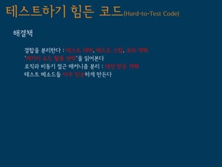 테스트하기 힘든 코드(Hard-to-Test Code)
 해결책

   결합을 분리한다 : 테스트 대역, 테스트 스텁, 모의 객체
   '레거시 코드 활용 전략'을 읽어본다
   로직과 비동기 접근 매커니즘 분리 : 대강 만든 객체
   테스트 메소드들 아주 단순하게 만든다
 