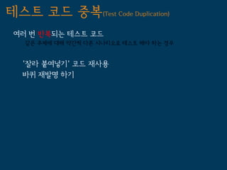 테스트 코드 중복(Test Code Duplication)
 여러 번 반복되는 테스트 코드
   같은 주제에 대해 약간씩 다른 시나리오로 테스트 해야 하는 경우


   '잘라 붙여넣기' 코드 재사용
   바퀴 재발명 하기
 