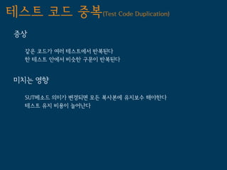 테스트 코드 중복(Test Code Duplication)
 증상

   같은 코드가 여러 테스트에서 반복된다
   한 테스트 안에서 비슷한 구문이 반복된다


 미치는 영향

   SUT메소드 의미가 변경되면 모든 복사본에 유지보수 해야한다
   테스트 유지 비용이 늘어난다
 