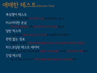 애매한 테스트(Obscure Test)
 욕심쟁이 테스트
   하나의 메소드에서 너무 많은 기능을 검증하려는 테스트
 미스터리한 손님
   픽스처와 검증로직간의 인과 관계가 보이지 않는 테스트
 일반 픽스처
   기능 검증에 필요 이상으로 큰 픽스처를 생성하거나 참조한다
 관련 없는 정보
   정보가 너무 많아 실제 동작에 영향을 미치는 것이 무엇인지 파악하기 힘들다
 하드코딩된 테스트 데이터
   데이터 값이 하드 코딩돼 있어 입력과 기대 결과값 사이의 인과 관계가 애매하다
 간접 테스팅
   테스트 메소드와 SUT가 다른 객체를 통해 간접적으로 상호작용한다
 