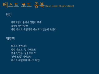 테스트 코드 중복(Test Code Duplication)
 원인

   리팩토링 기술이나 경험이 부족
   일정에 대한 압박
   어떤 테스트 유틸리티 메소드가 있는지 모른다


 해결책

   메소트 뽑아내기
   생성 메소드, 찾기 메소드
   맞춤 단언문, 검증 메소드
   '인자 도입' 리팩토링
   테스트 유틸리티 메소드 확인
 