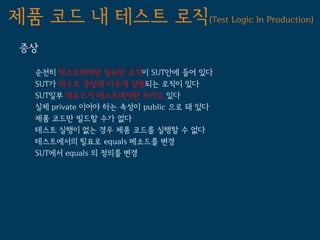 제품 코드 내 테스트 로직(Test Logic In Production)
 증상

   순전히 테스트에서만 필요한 로직이 SUT안에 들어 있다
   SUT가 테스트 중일때 다르게 실행되는 로직이 있다
   SUT일부 메소드가 테스트에서만 쓰이고 있다
   실제 private 이어야 하는 속성이 public 으로 돼 있다
   제품 코드만 빌드할 수가 없다
   테스트 실행이 없는 경우 제품 코드를 실행할 수 없다
   테스트에서의 필요로 equals 메소드를 변경
   SUT에서 equals 의 정의를 변경
 
