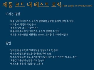 제품 코드 내 테스트 로직(Test Logic In Production)
 미치는 영향

   제품 상태에서 테스트 코드가 실행되면 심각한 문제가 생길 수 있다
   SUT를 더 복잡하게 만든다
   제품의 실행 크기가 늘어난다
   제품에서 뜻하지 않게 테스트 코드가 실행될 수 있다
   새로운 요구사항을 지원하는 equals 로직을 추가하기 어렵다


 원인

   알려진 값을 리턴해 SUT동작을 결정적으로 만든다
   테스트에 필요한 정보를 클래스로부터 노출
   테스트에 필요한 정보 초기화에 더 많은 제어를 하기 위한 메소드 추가
   모듈간 의존성에 신경을 쓰지 않는다
   테스트용 동등의 개념을 잘 모른다
 