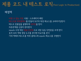 제품 코드 내 테스트 로직(Test Logic In Production)
 해결책

   바꿀 수 있는 의존 사용 : 스트레티지 패턴
   테스트용 하위클래스를 만들어 SUT의 특정 메소드를 오버라이딩한다
   테스트 전용임을 분명하게 네이밍을 한다
   의존관계를 신중히 관리한다
   equals 수정 대신 맞춤 단언문으로 내장 동등 단언문을 쓰게 한다
   동적 모의 객체 생성 도구를 쓴다면 비교자를 쓴다
   기대 객체의 테스트용 하위 클래스에 equals 메소드를 구현한다
 