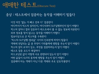 애매한 테스트(Obscure Test)
 증상 : 테스트에서 검증하는 동작을 이해하기 힘들다

   이것 저것 '없는 거 빼고 전부 다' 검증한다
   어디까지가 픽스처 설치인지, 어디서부터 SUT실행부인지 알기 어렵다
   픽스처 설치나 결과 검증부가 테스트에서 볼 수 없는 정보에 의존한다
   외부 정보를 찾지 않고는 동작을 이해하기 어렵다
   필요이상으로 큰 픽스처를 구축한다
   '픽스처-SUT실행-결과값' 사이의 인과관계 파악이 힘들다
   객체에 전달되는 값 중 무엇이 기대출력에 영향을 주는지 알기 어렵다
   픽스처 설치 로직이 길고, 무엇을 검증하려는지 알기 어렵다
   테스트 검증 코드가 복잡하다
   하드코딩된 값이 어떻게 서로 관련되어 있는지 알기 어렵다
   어떤 값들이 SUT의 동작에 영향을 주는지 알기 어렵다
   검증해야 하는 객체가 아닌 다른 객체와 주로 상호작용한다
 