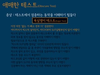 애매한 테스트(Obscure Test)
 증상 : 테스트에서 검증하는 동작을 이해하기 힘들다
               욕심쟁이 테스트(Eager Test)
   이것 저것 '없는 거 빼고 전부 다' 검증한다
   어디까지가 픽스처 설치인지, 어디서부터 SUT실행부인지 알기 어렵다
   픽스처 설치나 결과 검증부가 테스트에서 볼 수 없는 정보에 의존한다
   외부 정보를 찾지 않고는 동작을 이해하기 어렵다
   필요이상으로 큰 픽스처를 구축한다
   '픽스처-SUT실행-결과값' 사이의 인과관계 파악이 힘들다
   객체에 전달되는 값 중 무엇이 기대출력에 영향을 주는지 알기 어렵다
   픽스처 설치 로직이 길고, 무엇을 검증하려는지 알기 어렵다
   테스트 검증 코드가 복잡하다
   하드코딩된 값이 어떻게 서로 관련되어 있는지 알기 어렵다
   어떤 값들이 SUT의 동작에 영향을 주는지 알기 어렵다
   검증해야 하는 객체가 아닌 다른 객체와 주로 상호작용한다
 
