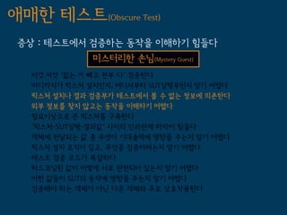 애매한 테스트(Obscure Test)
 증상 : 테스트에서 검증하는 동작을 이해하기 힘들다
              미스터리한 손님(Mystery Guest)
   이것 저것 '없는 거 빼고 전부 다' 검증한다
   어디까지가 픽스처 설치인지, 어디서부터 SUT실행부인지 알기 어렵다
   픽스처 설치나 결과 검증부가 테스트에서 볼 수 없는 정보에 의존한다
   외부 정보를 찾지 않고는 동작을 이해하기 어렵다
   필요이상으로 큰 픽스처를 구축한다
   '픽스처-SUT실행-결과값' 사이의 인과관계 파악이 힘들다
   객체에 전달되는 값 중 무엇이 기대출력에 영향을 주는지 알기 어렵다
   픽스처 설치 로직이 길고, 무엇을 검증하려는지 알기 어렵다
   테스트 검증 코드가 복잡하다
   하드코딩된 값이 어떻게 서로 관련되어 있는지 알기 어렵다
   어떤 값들이 SUT의 동작에 영향을 주는지 알기 어렵다
   검증해야 하는 객체가 아닌 다른 객체와 주로 상호작용한다
 