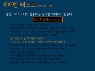 애매한 테스트(Obscure Test)
 증상 : 테스트에서 검증하는 동작을 이해하기 힘들다
               일반 픽스처(General Fixture)
   이것 저것 '없는 거 빼고 전부 다' 검증한다
   어디까지가 픽스처 설치인지, 어디서부터 SUT실행부인지 알기 어렵다
   픽스처 설치나 결과 검증부가 테스트에서 볼 수 없는 정보에 의존한다
   외부 정보를 찾지 않고는 동작을 이해하기 어렵다
   필요이상으로 큰 픽스처를 구축한다
   '픽스처-SUT실행-결과값' 사이의 인과관계 파악이 힘들다
   객체에 전달되는 값 중 무엇이 기대출력에 영향을 주는지 알기 어렵다
   픽스처 설치 로직이 길고, 무엇을 검증하려는지 알기 어렵다
   테스트 검증 코드가 복잡하다
   하드코딩된 값이 어떻게 서로 관련되어 있는지 알기 어렵다
   어떤 값들이 SUT의 동작에 영향을 주는지 알기 어렵다
   검증해야 하는 객체가 아닌 다른 객체와 주로 상호작용한다
 