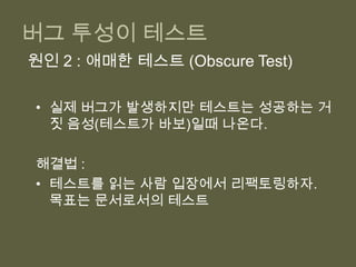 버그 투성이 테스트완전자동테스트를 도입했지만 어딘가 문제 있음을 알려주는 프로젝트 단위의 신호코드는 정상인데 테스트가 실패(거짓양성 – 양치기 소년, 신뢰 상실)실제 버그가 발생하는데 테스트는 성공(거짓음성 – 테스트가 바보)