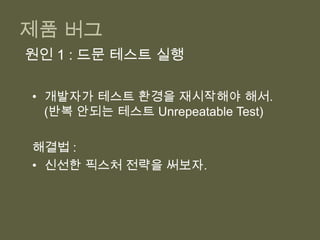 각자 테스트 할 수 있게 작은 컴포넌트나 클래스로 나누자.높은 테스트 유지 비용원인 2: 애매한 테스트테스트를 다시 볼 때마다 테스트를 이해하는 시간이 더 걸려.해결법 : 테스트를 읽는 사람 입장에서 리팩토링하자.목표는 문서로서의 테스트높은 테스트 유지 비용원인 3: 테스트하기 힘든 코드레거시 소프트웨어 – 테스트를 나중에 작성하니 테스트가 더 어려워.해결법 : 테스트하기 쉬운 코드로 리팩토링하거나