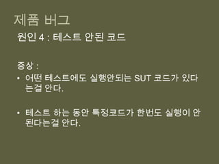 제품 버그그렇게 노력했건만,공식테스팅이나 제품에 버그가 너무 많아.개발시 버그 제거 시간 보다 공식 테스트 기간일 때 더 오래 걸리고,제품에서 발견될 때는 더더더 오래 걸린다.미뤄지는 출시일, 개발비용의 상승, 회사의 신뢰도 추락 등