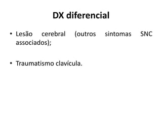 DX diferencial
• Lesão cerebral (outros sintomas SNC
associados);
• Traumatismo clavícula.
 