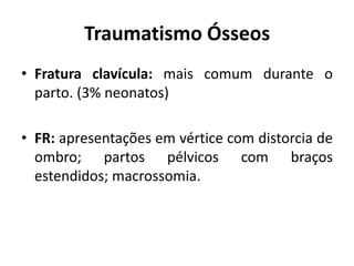 Traumatismo Ósseos
• Fratura clavícula: mais comum durante o
parto. (3% neonatos)
• FR: apresentações em vértice com distorcia de
ombro; partos pélvicos com braços
estendidos; macrossomia.
 