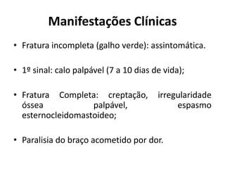 Manifestações Clínicas
• Fratura incompleta (galho verde): assintomática.
• 1º sinal: calo palpável (7 a 10 dias de vida);
• Fratura Completa: creptação, irregularidade
óssea palpável, espasmo
esternocleidomastoideo;
• Paralisia do braço acometido por dor.
 