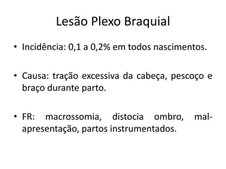 Lesão Plexo Braquial
• Incidência: 0,1 a 0,2% em todos nascimentos.
• Causa: tração excessiva da cabeça, pescoço e
braço durante parto.
• FR: macrossomia, distocia ombro, mal-
apresentação, partos instrumentados.
 
