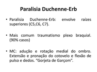 Paralisia Duchenne-Erb
• Paralisia Duchenne-Erb: envolve raízes
superiores (C5,C6, C7).
• Mais comum traumatismo plexo braquial.
(90% casos)
• MC: adução e rotação medial do ombro.
Extensão e pronação do cotovelo e flexão de
pulso e dedos. “Gorjeta de Garçom”.
 