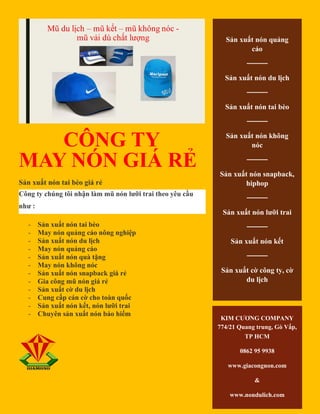 CÔNG TY
MAY NÓN GIÁ RẺ
Sản xuất nón tai bèo giá rẻ
Công ty chúng tôi nhận làm mũ nón lưỡi trai theo yêu cầu
như :
- Sản xuất nón tai bèo
- May nón quảng cáo nông nghiệp
- Sản xuất nón du lịch
- May nón quảng cáo
- Sản xuất nón quà tặng
- May nón không nóc
- Sản xuất nón snapback giá rẻ
- Gia công mũ nón giá rẻ
- Sản xuất cờ du lịch
- Cung cấp cán cờ cho toàn quốc
- Sản xuất nón kết, nón lưỡi trai
- Chuyên sản xuất nón bảo hiểm
Sản xuất nón quảng
cáo
────
Sản xuất nón du lịch
────
Sản xuất nón tai bèo
────
Sản xuất nón không
nóc
────
Sản xuất nón snapback,
hiphop
────
Sản xuất nón lưỡi trai
────
Sản xuất nón kết
────
Sản xuất cờ công ty, cờ
du lịch
KIM CƯƠNG COMPANY
774/21 Quang trung, Gò Vấp,
TP HCM
0862 95 9938
www.giacongnon.com
&
www.nondulich.com
 