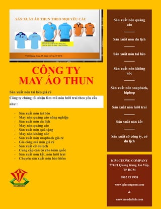CÔNG TY
MAY ÁO THUN
Sản xuất nón tai bèo giá rẻ
Công ty chúng tôi nhận làm mũ nón lưỡi trai theo yêu cầu
như :
- Sản xuất nón tai bèo
- May nón quảng cáo nông nghiệp
- Sản xuất nón du lịch
- May nón quảng cáo
- Sản xuất nón quà tặng
- May nón không nóc
- Sản xuất nón snapback giá rẻ
- Gia công mũ nón giá rẻ
- Sản xuất cờ du lịch
- Cung cấp cán cờ cho toàn quốc
- Sản xuất nón kết, nón lưỡi trai
- Chuyên sản xuất nón bảo hiểm
Sản xuất nón quảng
cáo
────
Sản xuất nón du lịch
────
Sản xuất nón tai bèo
────
Sản xuất nón không
nóc
────
Sản xuất nón snapback,
hiphop
────
Sản xuất nón lưỡi trai
────
Sản xuất nón kết
────
Sản xuất cờ công ty, cờ
du lịch
KIM CƯƠNG COMPANY
774/21 Quang trung, Gò Vấp,
TP HCM
0862 95 9938
www.giacongnon.com
&
www.nondulich.com
 