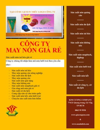 CÔNG TY
MAY NÓN GIÁ RẺ
Sản xuất nón tai bèo giá rẻ
Công ty chúng tôi nhận làm mũ nón lưỡi trai theo yêu cầu
như :
- Sản xuất nón tai bèo
- May nón quảng cáo nông nghiệp
- Sản xuất nón du lịch
- May nón quảng cáo
- Sản xuất nón quà tặng
- May nón không nóc
- Sản xuất nón snapback giá rẻ
- Gia công mũ nón giá rẻ
- Sản xuất cờ du lịch
- Cung cấp cán cờ cho toàn quốc
- Sản xuất nón kết, nón lưỡi trai
- Chuyên sản xuất nón bảo hiểm
Sản xuất nón quảng
cáo
────
Sản xuất nón du lịch
────
Sản xuất nón tai bèo
────
Sản xuất nón không
nóc
────
Sản xuất nón snapback,
hiphop
────
Sản xuất nón lưỡi trai
────
Sản xuất nón kết
────
Sản xuất cờ công ty, cờ
du lịch
KIM CƯƠNG COMPANY
774/21 Quang trung, Gò Vấp,
TP HCM
0862 95 9938
www.giacongnon.com
&
www.nondulich.com
 