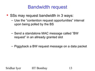 Sridhar Iyer IIT Bombay 13
Bandwidth request
 SSs may request bandwidth in 3 ways:
– Use the ”contention request opportunities” interval
upon being polled by the BS
– Send a standalone MAC message called ”BW
request” in an allready granted slot
– Piggyback a BW request message on a data packet
 