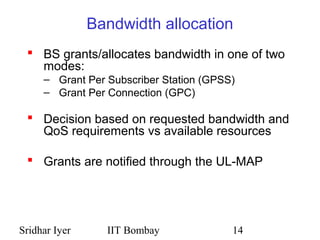 Sridhar Iyer IIT Bombay 14
Bandwidth allocation
 BS grants/allocates bandwidth in one of two
modes:
– Grant Per Subscriber Station (GPSS)
– Grant Per Connection (GPC)
 Decision based on requested bandwidth and
QoS requirements vs available resources
 Grants are notified through the UL-MAP
 