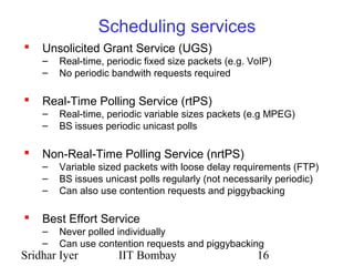 Sridhar Iyer IIT Bombay 16
Scheduling services
 Unsolicited Grant Service (UGS)
– Real-time, periodic fixed size packets (e.g. VoIP)
– No periodic bandwith requests required
 Real-Time Polling Service (rtPS)
– Real-time, periodic variable sizes packets (e.g MPEG)
– BS issues periodic unicast polls
 Non-Real-Time Polling Service (nrtPS)
– Variable sized packets with loose delay requirements (FTP)
– BS issues unicast polls regularly (not necessarily periodic)
– Can also use contention requests and piggybacking
 Best Effort Service
– Never polled individually
– Can use contention requests and piggybacking
 