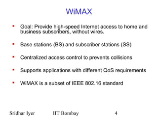Sridhar Iyer IIT Bombay 4
WiMAX
 Goal: Provide high-speed Internet access to home and
business subscribers, without wires.
 Base stations (BS) and subscriber stations (SS)
 Centralized access control to prevents collisions
 Supports applications with different QoS requirements
 WiMAX is a subset of IEEE 802.16 standard
 