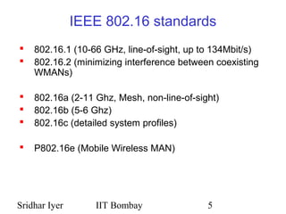 Sridhar Iyer IIT Bombay 5
IEEE 802.16 standards
 802.16.1 (10-66 GHz, line-of-sight, up to 134Mbit/s)
 802.16.2 (minimizing interference between coexisting
WMANs)
 802.16a (2-11 Ghz, Mesh, non-line-of-sight)
 802.16b (5-6 Ghz)
 802.16c (detailed system profiles)
 P802.16e (Mobile Wireless MAN)
 