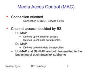 Sridhar Iyer IIT Bombay 9
Media Acces Control (MAC)
 Connection oriented
– Connection ID (CID), Service Flows
 Channel access: decided by BS
– UL-MAP
– Defines uplink channel access
– Defines uplink data burst profiles
– DL-MAP
– Defines downlink data burst profiles
– UL-MAP and DL-MAP are both transmitted in the
beginning of each downlink subframe
 
