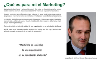¿Qué es para mí el Marketing?
La traducción literal sería “Haciendo Mercados”. Sin entrar en disquisiciones si las necesi-
dades existen o se crean, el concepto de construir me resulta especialmente atractivo.

Cuando profundicé en el Marketing hace más de 20 años, toda la literatura existente
(anglosajona mayoritariamente) se sintetizaba en Satisfacer necesidades rentablemente.

J.J.Lambin, desde Europa, introdujo un matiz interesante. Diferenciaba entre el Marketing
como función y el Marketing como filosofía. Estableció la diferencia entre el Marketing Tácti-
co y el Marketing Estratégico.

Personalmente lo considero la actitud de una organización en su orientación al cliente.

NOTA: Parto de la premisa que toda organización, aunque sea una ONG tiene que ser
eficiente cara a la consecución de su “carta de navegación”.




                        “Marketing es la actitud

                            de una organización

                       en su orientación al cliente”
                                                                                                 Jorge García del Arco, Director General de Xupera
 
