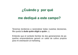 ¿Cuándo y por qué

      me dediqué a este campo?


Tenemos tendencia a racionalizar todas nuestras decisiones.
Me queda la duda quién eligió a quién ;-).

Entiendo que el contexto familiar de dos generaciones de pe-
queños emprendedores generó un caldo de cultivo propicio
para mi orientación al marketing.
 