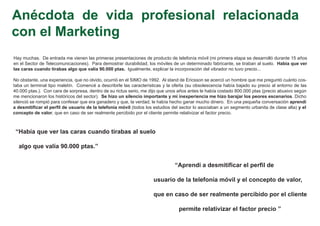 Anécdota de vida profesional relacionada
con el Marketing
Hay muchas. De entrada me vienen las primeras presentaciones de producto de telefonía móvil (mi primera etapa se desarrolló durante 15 años
en el Sector de Telecomunicaciones). Para demostrar durabilidad, los móviles de un determinado fabricante, se tiraban al suelo. Había que ver
las caras cuando tirabas algo que valía 90.000 ptas. Igualmente, explicar la incorporación del vibrador no tuvo precio...

No obstante, una experiencia, que no olvido, ocurrió en el SIMO de 1992. Al stand de Ericsson se acercó un hombre que me preguntó cuánto cos-
taba un terminal tipo maletín. Comencé a describirle las características y la oferta (su obsolescencia había bajado su precio al entorno de las
40.000 ptas.). Con cara de sorpresa, dentro de su rictus serio, me dijo que unos años antes le había costado 800.000 ptas (precio abusivo según
me mencionaron los históricos del sector). Se hizo un silencio importante y mi inexperiencia me hizo barajar los peores escenarios. Dicho
silenció se rompió para confesar que era ganadero y que, la verdad, le había hecho ganar mucho dinero. En una pequeña conversación aprendí
a desmitificar el perfil de usuario de la telefonía móvil (todos los estudios del sector lo asociaban a un segmento urbanita de clase alta) y el
concepto de valor, que en caso de ser realmente percibido por el cliente permite relativizar el factor precio.



 “Había que ver las caras cuando tirabas al suelo

  algo que valía 90.000 ptas.”


                                                                               “Aprendí a desmitificar el perfil de

                                                                    usuario de la telefonía móvil y el concepto de valor,

                                                                    que en caso de ser realmente percibido por el cliente

                                                                                 permite relativizar el factor precio ”
 