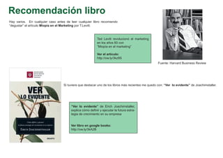 Recomendación libro
Hay varios. En cualquier caso antes de leer cualquier libro recomiendo
“degustar” el artículo Miopía en el Marketing por T.Levitt.



                                                           Ted Levitt revolucionó el marketing
                                                           en los años 60 con
                                                           ”Miopía en el marketing“

                                                           Ver el artículo:
                                                           http://ow.ly/3kz9S
                                                                                                    Fuente: Harvard Business Review




                                   Si tuviera que destacar uno de los libros más recientes me quedo con: “Ver lo evidente” de Joachimstaller.




                                        “Ver lo evidente” de Erich Joachimstaller,
                                        explica cómo definir y ejecutar la futura estra-
                                        tegia de crecimiento en su empresa


                                        Ver libro en google books:
                                        http://ow.ly/3kA2B
 