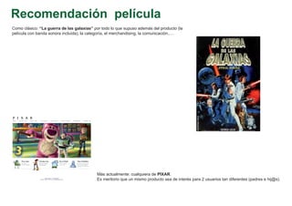 Recomendación película
Como clásico: “La guerra de las galaxias” por todo lo que supuso además del producto (la
película con banda sonora incluída), la categoría, el merchandising, la comunicación,….




                                           Más actualmente: cualquiera de PIXAR.
                                           Es meritorio que un mismo producto sea de interés para 2 usuarios tan diferentes (padres e hij@s).
 
