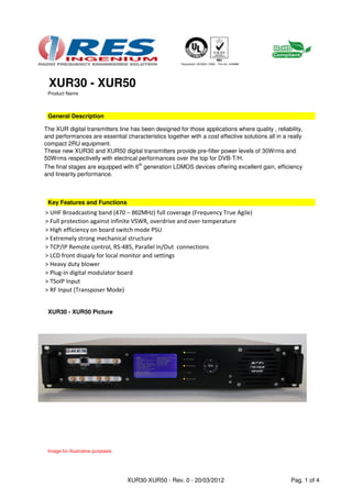 XUR30 - XUR50
 Product Name



 General Description

The XUR digital transmitters line has been designed for those applications where quality , reliability,
and performances are essential characteristics together with a cost effective solutions all in a really
compact 2RU equipment.
These new XUR30 and XUR50 digital transmitters provide pre-filter power levels of 30Wrms and
50Wrms respectivelly with electrical performances over the top for DVB-T/H.
The final stages are equipped with 6th generation LDMOS devices offering excellent gain, efficiency
and linearity performance.



 Key Features and Functions
> UHF Broadcasting band (470 – 862MHz) full coverage (Frequency True Agile)
> Full protection against infinite VSWR, overdrive and over-temperature
> High efficiency on board switch mode PSU
> Extremely strong mechanical structure
> TCP/IP Remote control, RS-485, Parallel In/Out connections
> LCD front dispaly for local monitor and settings
> Heavy duty blower
> Plug-in digital modulator board
> TSoIP Input
> RF Input (Transposer Mode)


 XUR30 - XUR50 Picture




 Image for illustrative purposes




                                   XUR30-XUR50 - Rev. 0 - 20/03/2012                              Pag. 1 of 4
 