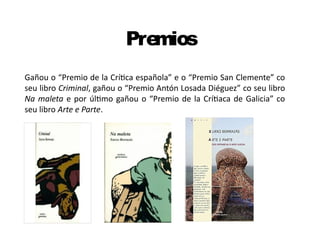 Premios
Gañou o “Premio de la Crítica española” e o “Premio San Clemente” co
seu libro Criminal, gañou o “Premio Antón Losada Diéguez” co seu libro
Na maleta e por último gañou o “Premio de la Crítiaca de Galicia” co
seu libro Arte e Parte.
 