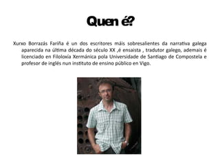Quené?
Xurxo Borrazás Fariña é un dos escritores máis sobresalientes da narrativa galega
aparecida na última década do século XX ,é ensaista , tradutor galego, ademais é
licenciado en Filoloxía Xermánica pola Universidade de Santiago de Compostela e
profesor de inglés nun instituto de ensino público en Vigo.
 