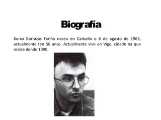 Biografía
Xurxo Borrazás Fariña naceu en Carballo o 6 de agosto de 1963,
actualmente ten 56 anos. Actualmente vive en Vigo, cidade na que
reside dende 1990.
 